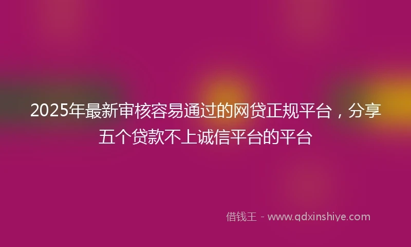 2025年最新审核容易通过的网贷正规平台，分享五个贷款不上诚信平台的平台