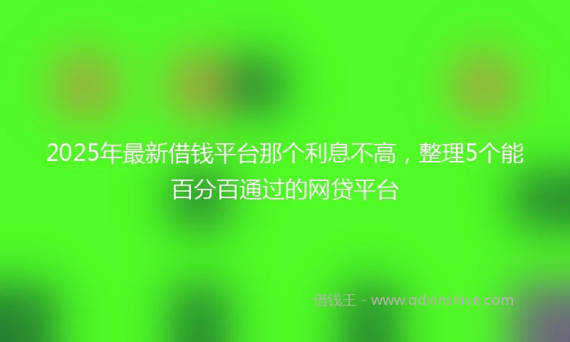 2025年最新借钱平台那个利息不高，整理5个能百分百通过的网贷平台