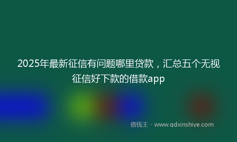 2025年最新征信有问题哪里贷款，汇总五个无视征信好下款的借款app
