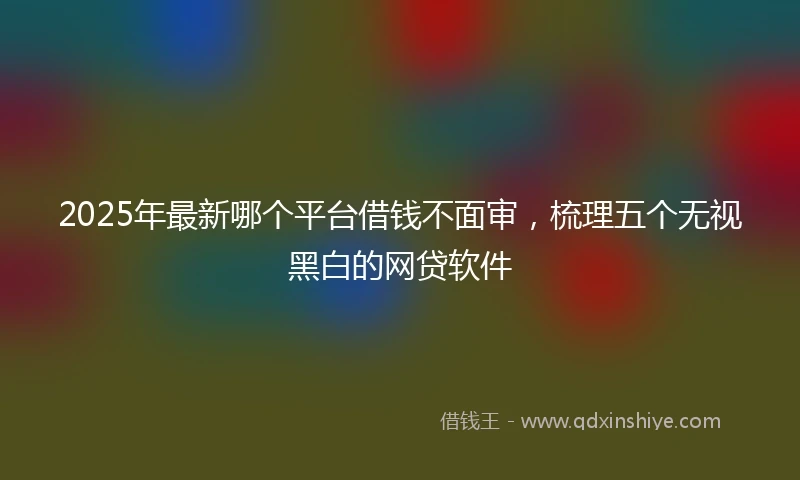 2025年最新哪个平台借钱不面审，梳理五个无视黑白的网贷软件
