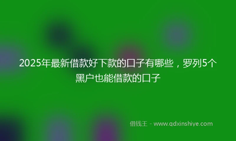 2025年最新借款好下款的口子有哪些，罗列5个黑户也能借款的口子