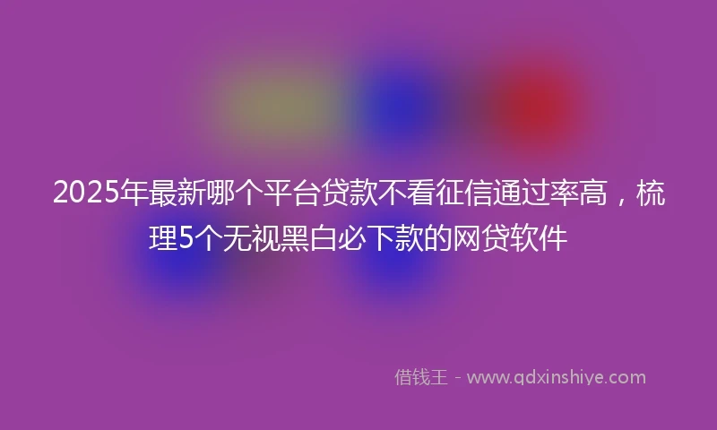 2025年最新哪个平台贷款不看征信通过率高，梳理5个无视黑白必下款的网贷软件