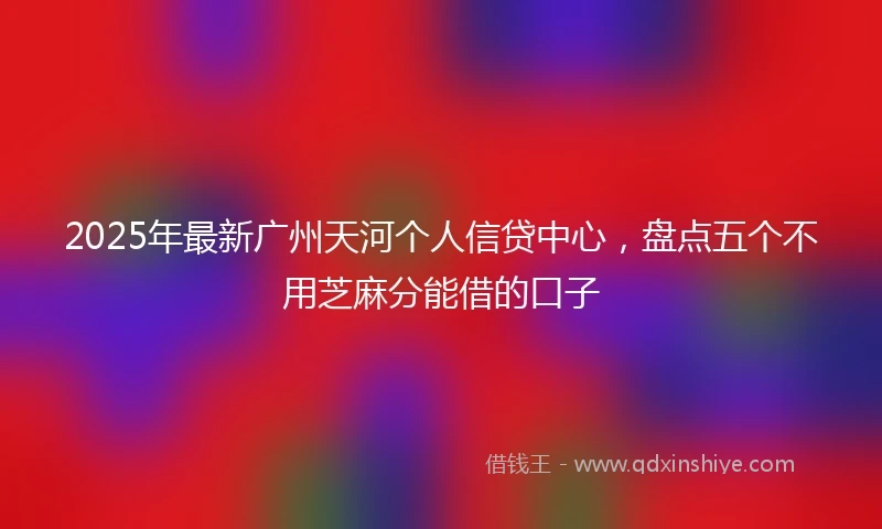 2025年最新广州天河个人信贷中心，盘点五个不用芝麻分能借的口子