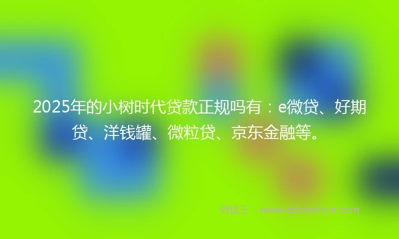2025年的小树时代贷款正规吗有：e微贷、好期贷、洋钱罐、微粒贷、京东金融等。