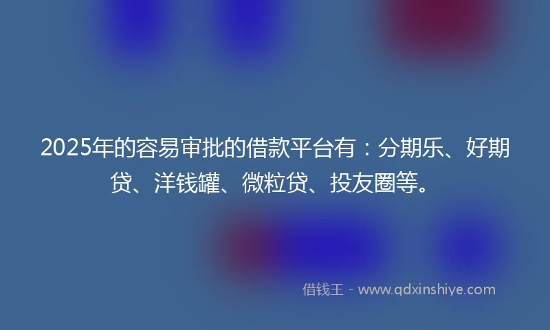 2025年的容易审批的借款平台有：分期乐、好期贷、洋钱罐、微粒贷、投友圈等。