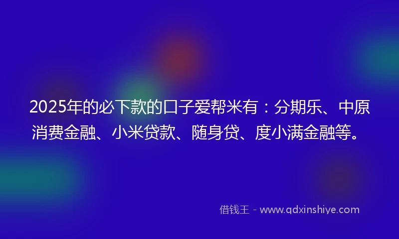 2025年的必下款的口子爱帮米有：分期乐、中原消费金融、小米贷款、随身贷、度小满金融等。