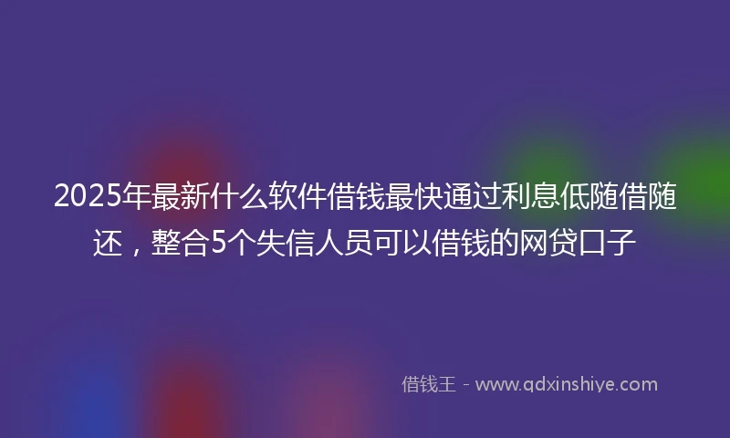 2025年最新什么软件借钱最快通过利息低随借随还，整合5个失信人员可以借钱的网贷口子