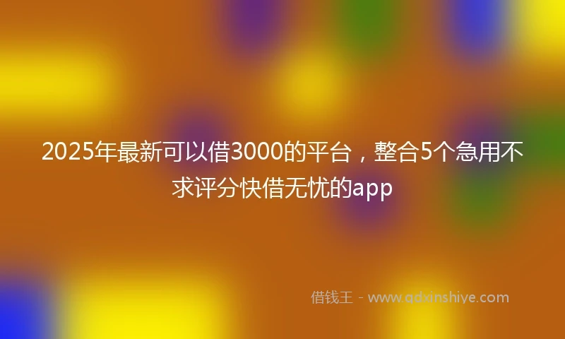 2025年最新可以借3000的平台，整合5个急用不求评分快借无忧的app