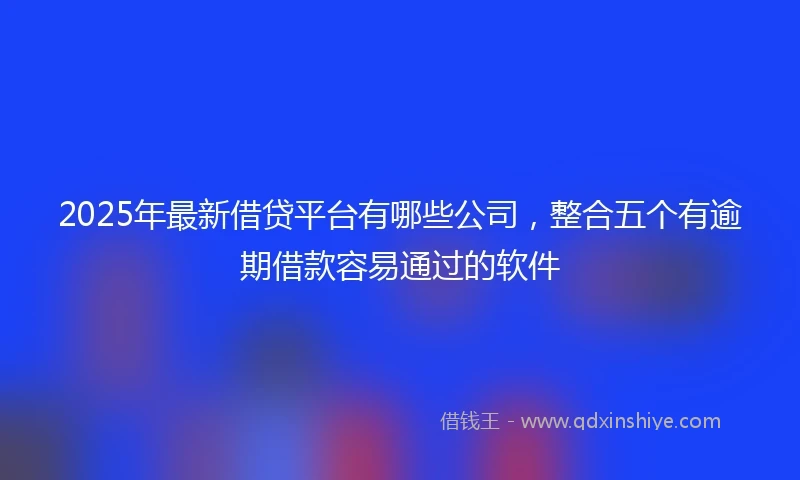 2025年最新借贷平台有哪些公司，整合五个有逾期借款容易通过的软件