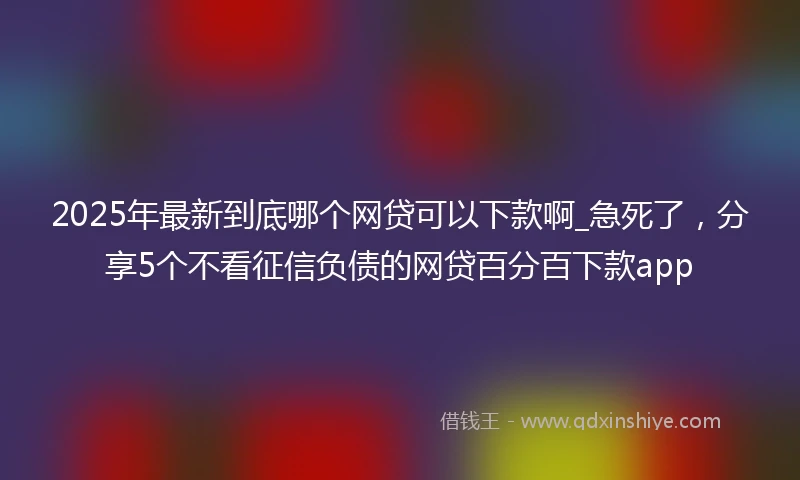 2025年最新到底哪个网贷可以下款啊_急死了，分享5个不看征信负债的网贷百分百下款app