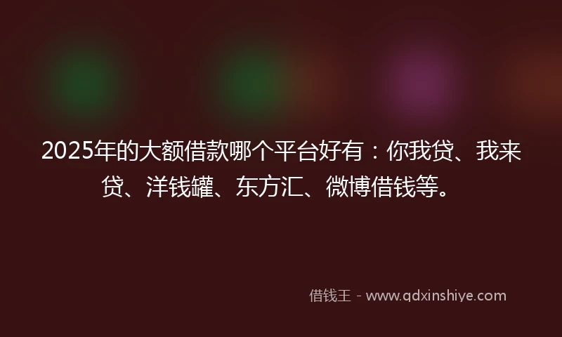 2025年的大额借款哪个平台好有：你我贷、我来贷、洋钱罐、东方汇、微博借钱等。