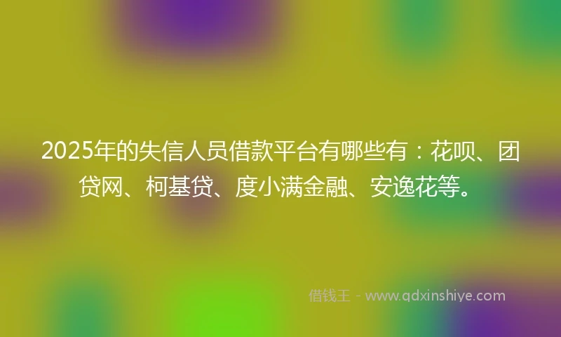 2025年的失信人员借款平台有哪些有：花呗、团贷网、柯基贷、度小满金融、安逸花等。