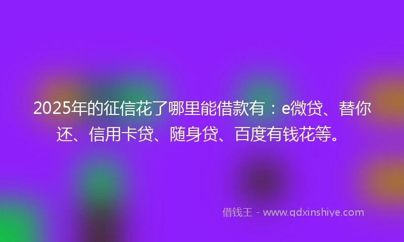 2025年的征信花了哪里能借款有：e微贷、替你还、信用卡贷、随身贷、百度有钱花等。