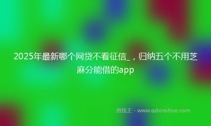 2025年最新哪个网贷不看征信_，归纳五个不用芝麻分能借的app