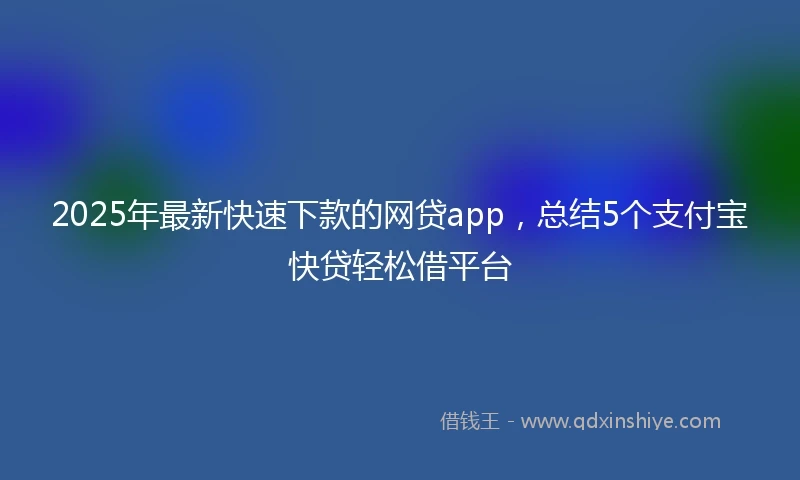 2025年最新快速下款的网贷app，总结5个支付宝快贷轻松借平台