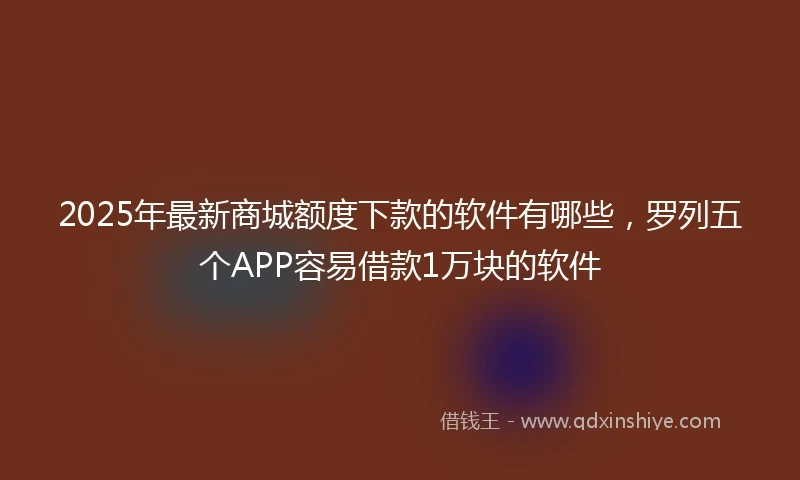 2025年最新商城额度下款的软件有哪些，罗列五个APP容易借款1万块的软件