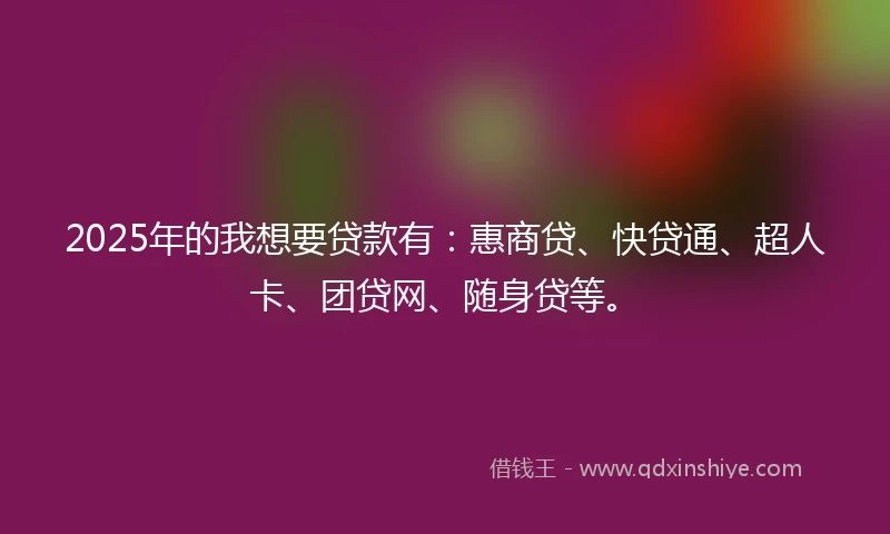 2025年的我想要贷款有：惠商贷、快贷通、超人卡、团贷网、随身贷等。