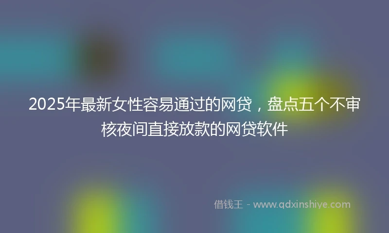 2025年最新女性容易通过的网贷，盘点五个不审核夜间直接放款的网贷软件