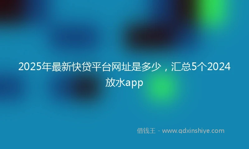 2025年最新快贷平台网址是多少，汇总5个2024放水app