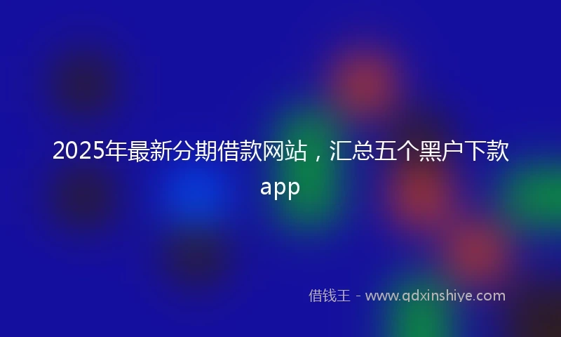 2025年最新分期借款网站，汇总五个黑户下款app