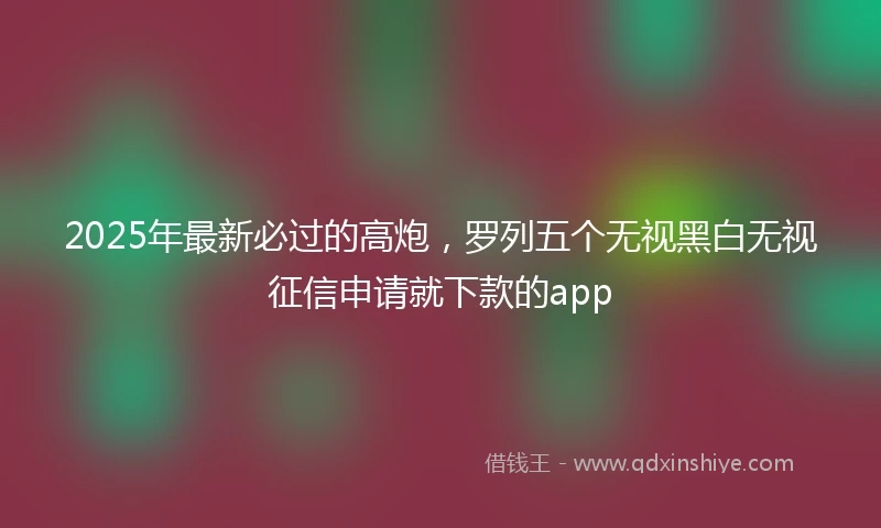 2025年最新必过的高炮，罗列五个无视黑白无视征信申请就下款的app