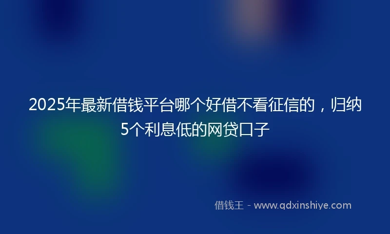 2025年最新借钱平台哪个好借不看征信的，归纳5个利息低的网贷口子