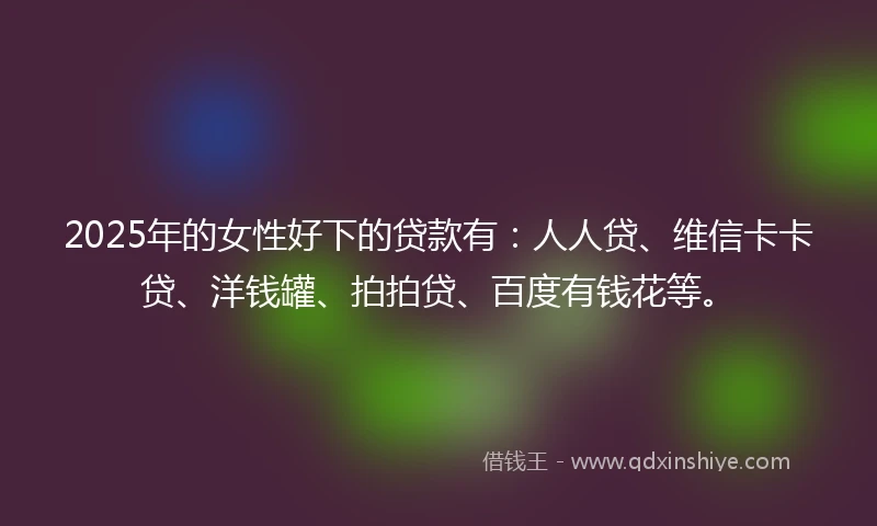 2025年的女性好下的贷款有：人人贷、维信卡卡贷、洋钱罐、拍拍贷、百度有钱花等。