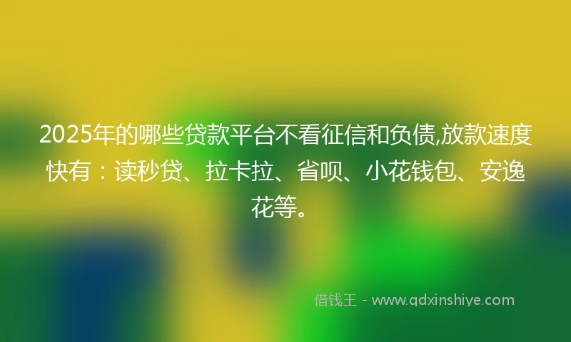 2025年的哪些贷款平台不看征信和负债,放款速度快有：读秒贷、拉卡拉、省呗、小花钱包、安逸花等。