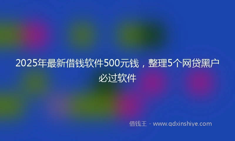 2025年最新借钱软件500元钱，整理5个网贷黑户必过软件