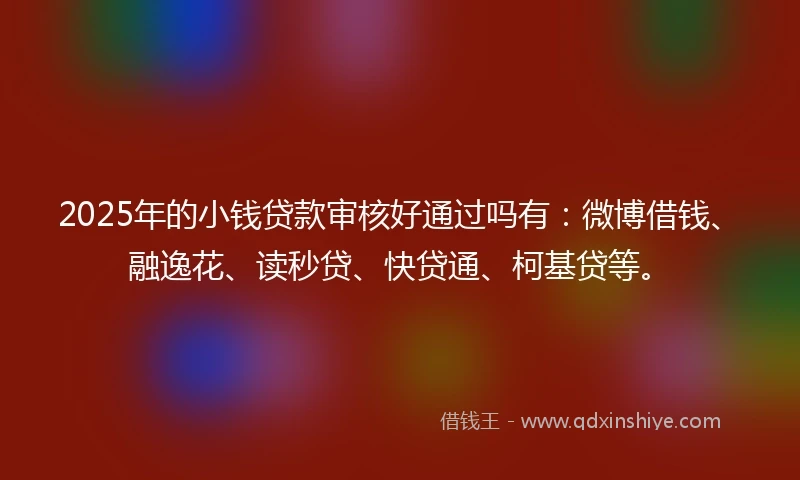 2025年的小钱贷款审核好通过吗有：微博借钱、融逸花、读秒贷、快贷通、柯基贷等。