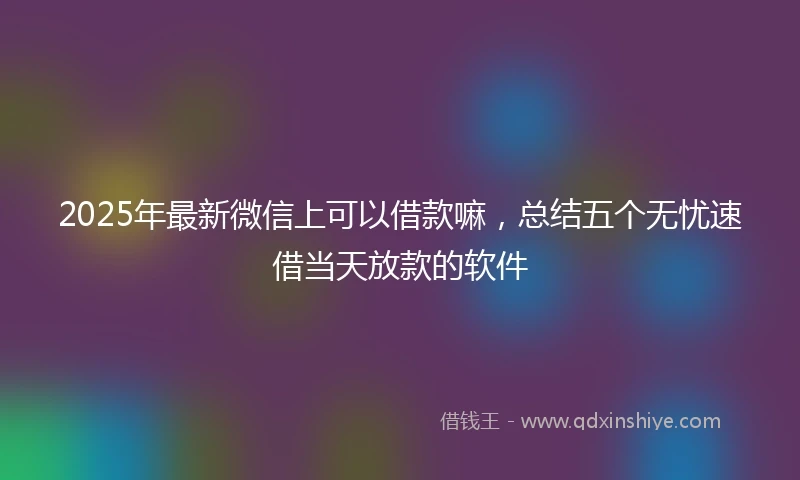 2025年最新微信上可以借款嘛，总结五个无忧速借当天放款的软件