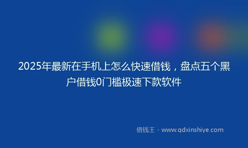 2025年最新在手机上怎么快速借钱，盘点五个黑户借钱0门槛极速下款软件