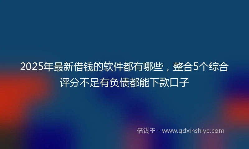 2025年最新借钱的软件都有哪些，整合5个综合评分不足有负债都能下款口子