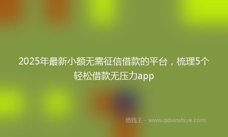 2025年最新小额无需征信借款的平台，梳理5个轻松借款无压力app