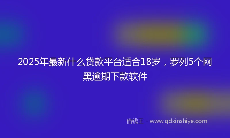 2025年最新什么贷款平台适合18岁，罗列5个网黑逾期下款软件