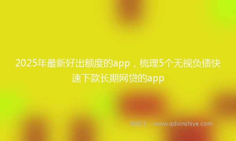 2025年最新好出额度的app，梳理5个无视负债快速下款长期网贷的app