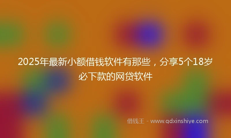 2025年最新小额借钱软件有那些，分享5个18岁必下款的网贷软件