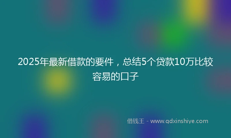 2025年最新借款的要件，总结5个贷款10万比较容易的口子
