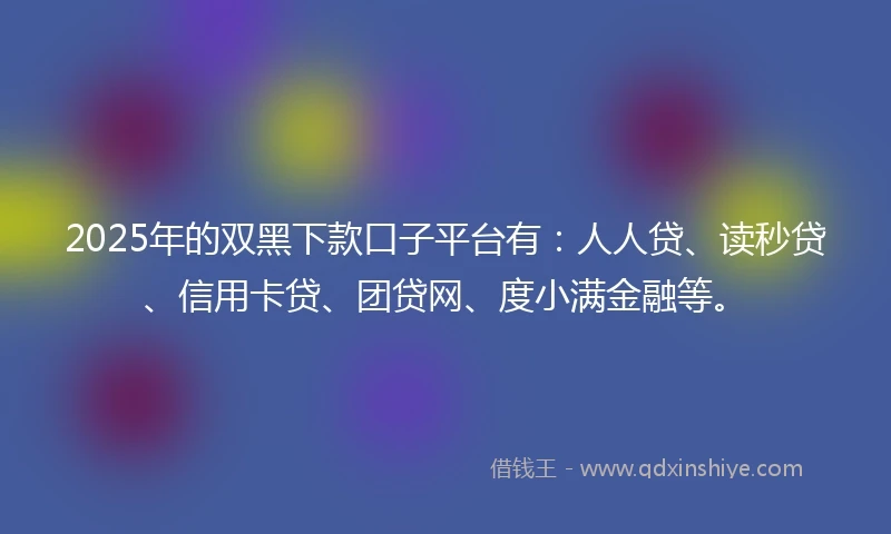 2025年的双黑下款口子平台有：人人贷、读秒贷、信用卡贷、团贷网、度小满金融等。