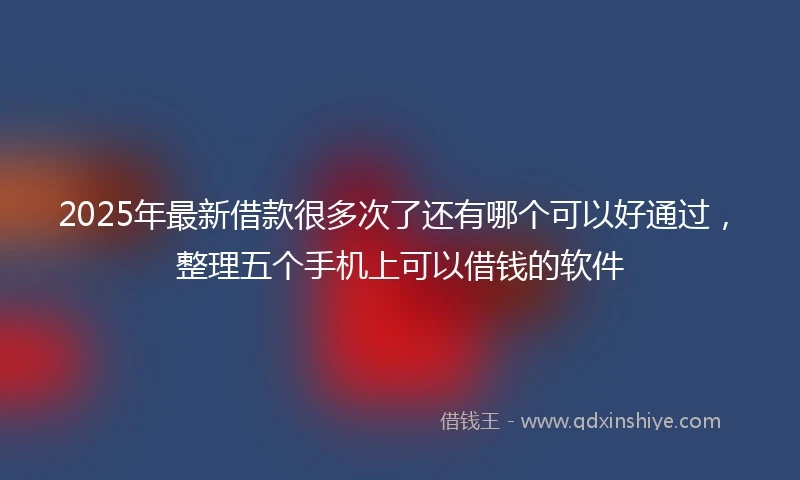 2025年最新借款很多次了还有哪个可以好通过，整理五个手机上可以借钱的软件