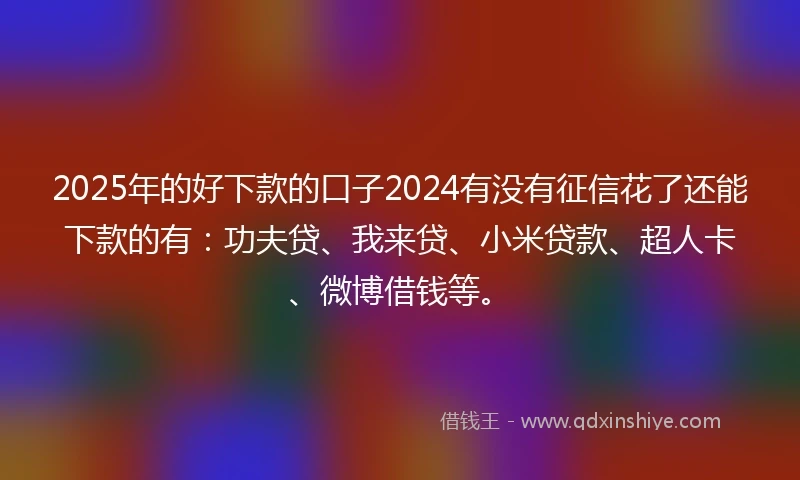 2025年的好下款的口子2024有没有征信花了还能下款的有：功夫贷、我来贷、小米贷款、超人卡、微博借钱等。