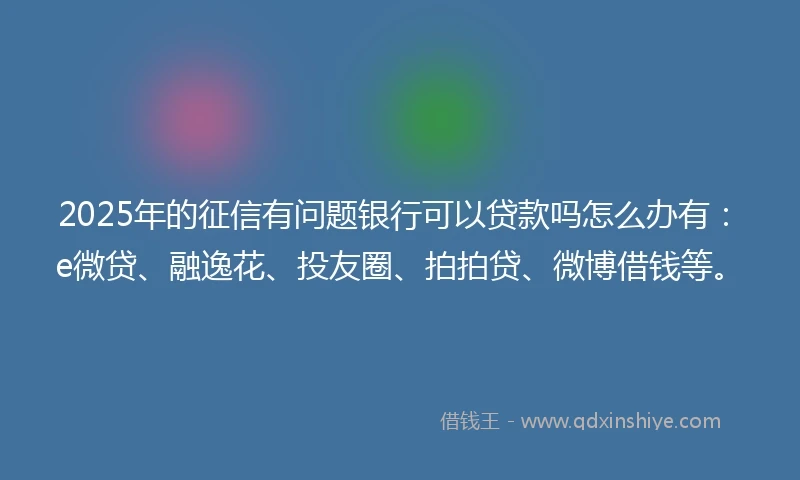 2025年的征信有问题银行可以贷款吗怎么办有：e微贷、融逸花、投友圈、拍拍贷、微博借钱等。