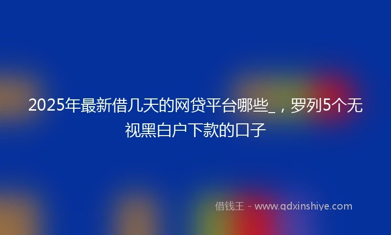 2025年最新借几天的网贷平台哪些_，罗列5个无视黑白户下款的口子