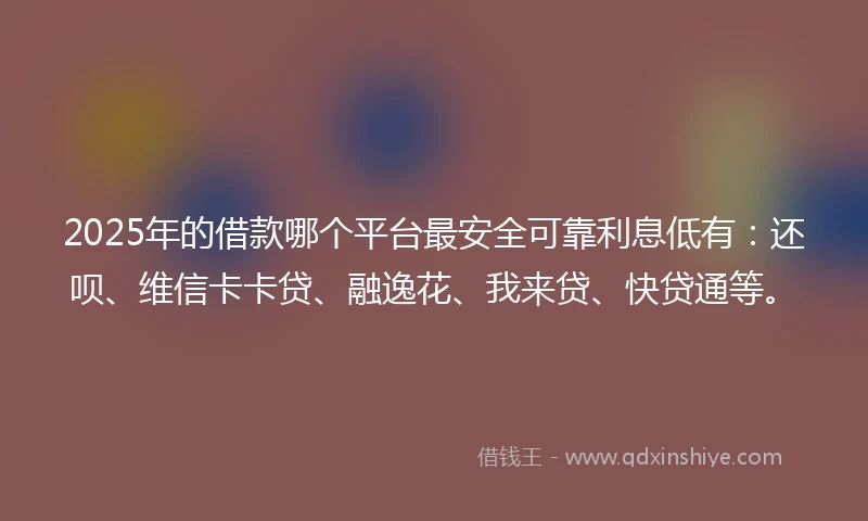 2025年的借款哪个平台最安全可靠利息低有：还呗、维信卡卡贷、融逸花、我来贷、快贷通等。