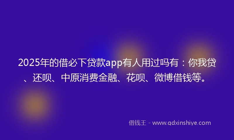 2025年的借必下贷款app有人用过吗有：你我贷、还呗、中原消费金融、花呗、微博借钱等。
