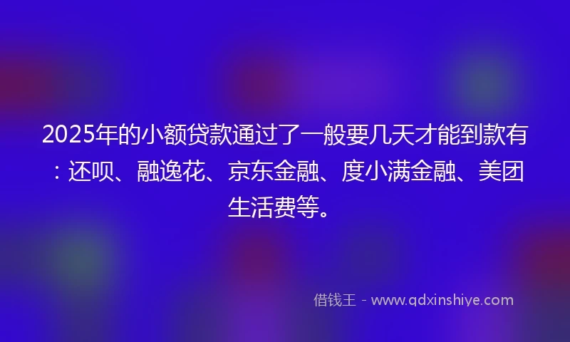 2025年的小额贷款通过了一般要几天才能到款有：还呗、融逸花、京东金融、度小满金融、美团生活费等。