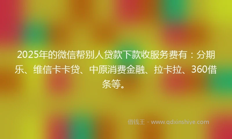 2025年的微信帮别人贷款下款收服务费有：分期乐、维信卡卡贷、中原消费金融、拉卡拉、360借条等。