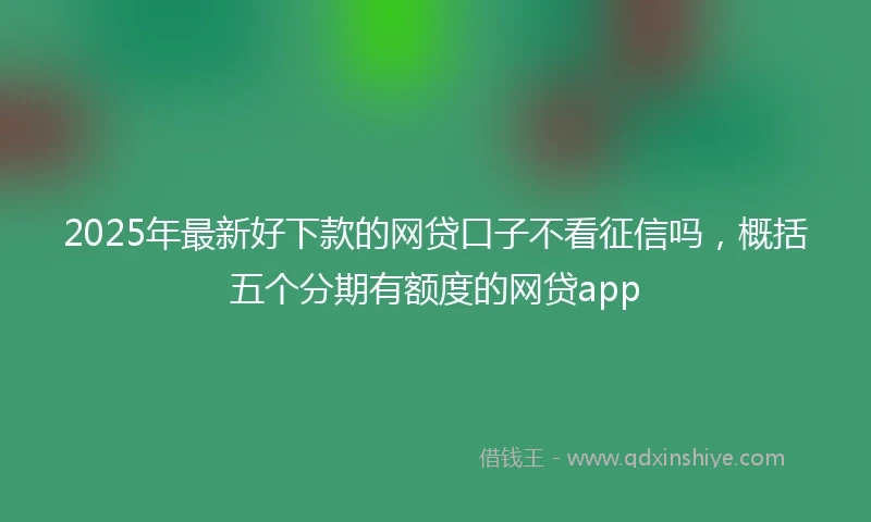 2025年最新好下款的网贷口子不看征信吗，概括五个分期有额度的网贷app