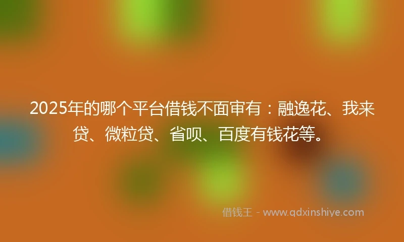 2025年的哪个平台借钱不面审有：融逸花、我来贷、微粒贷、省呗、百度有钱花等。