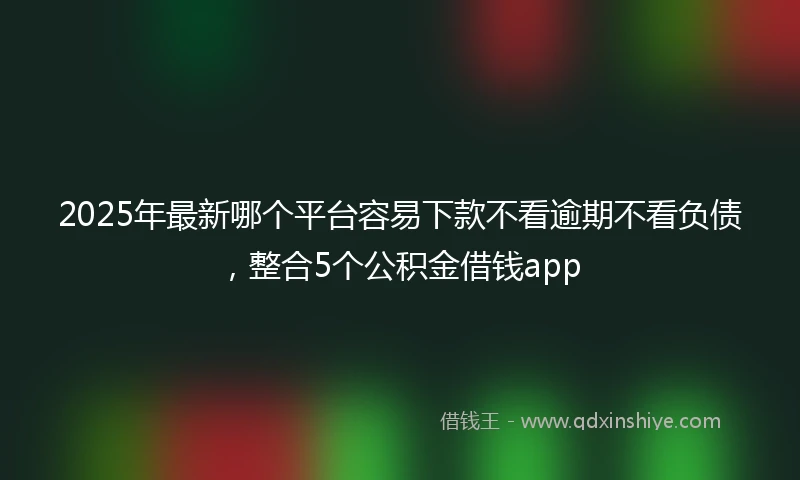 2025年最新哪个平台容易下款不看逾期不看负债，整合5个公积金借钱app